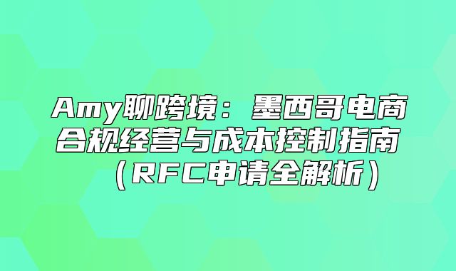 Amy聊跨境：墨西哥电商合规经营与成本控制指南RFC申请全解析