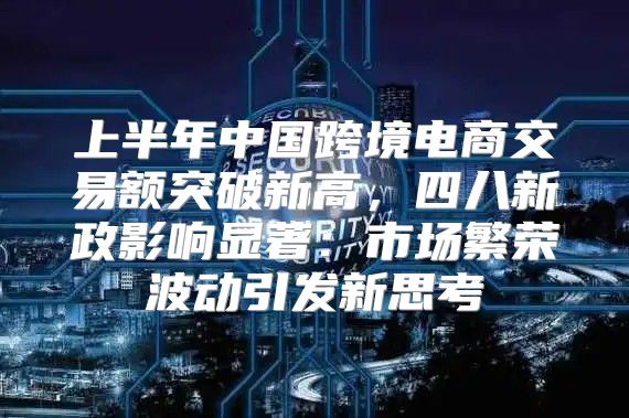上半年中国跨境电商交易额突破新高，四八新政影响显著：市场繁荣波动引发新思考