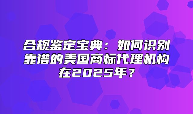 合规鉴定宝典：如何识别靠谱的美国商标代理机构在2025年？