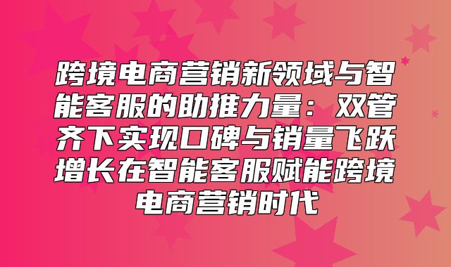 跨境电商营销新领域与智能客服的助推力量：双管齐下实现口碑与销量飞跃增长在智能客服赋能跨境电商营销时代