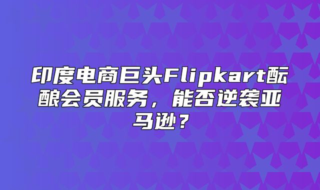 印度电商巨头Flipkart酝酿会员服务，能否逆袭亚马逊？