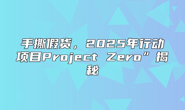 手撕假货，2025年行动项目Project Zero”揭秘