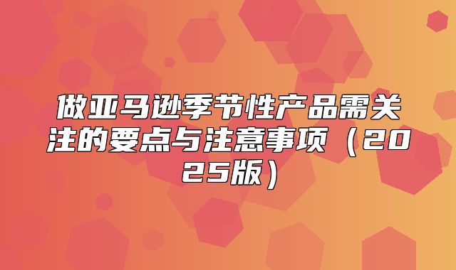 做亚马逊季节性产品需关注的要点与注意事项2025版