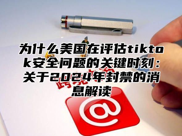 为什么美国在评估tiktok安全问题的关键时刻：关于2025年封禁的消息解读