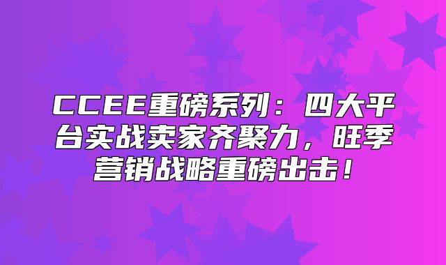 CCEE重磅系列：四大平台实战卖家齐聚力，旺季营销战略重磅出击！