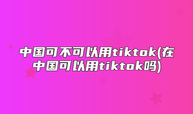 中国可不可以用tiktok(在中国可以用tiktok吗)