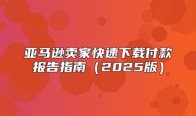 亚马逊卖家快速下载付款报告指南2025版