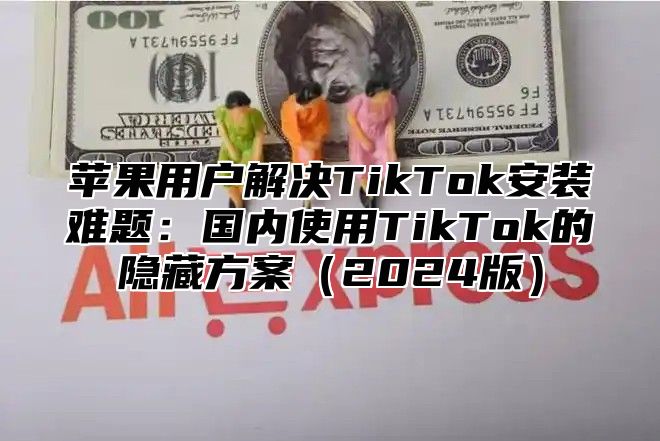 苹果用户解决TikTok安装难题：国内使用TikTok的隐藏方案2025版