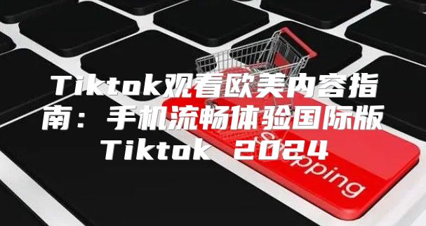 Tiktok观看欧美内容指南：手机流畅体验国际版Tiktok 2025