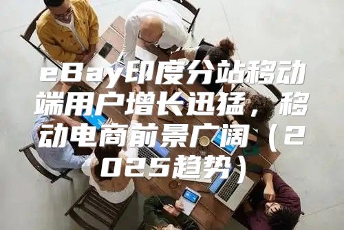 eBay印度分站移动端用户增长迅猛，移动电商前景广阔2025趋势