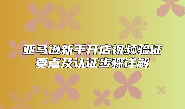 亚马逊新手开店视频验证要点及认证步骤详解
