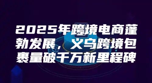 2025年跨境电商蓬勃发展，义乌跨境包裹量破千万新里程碑