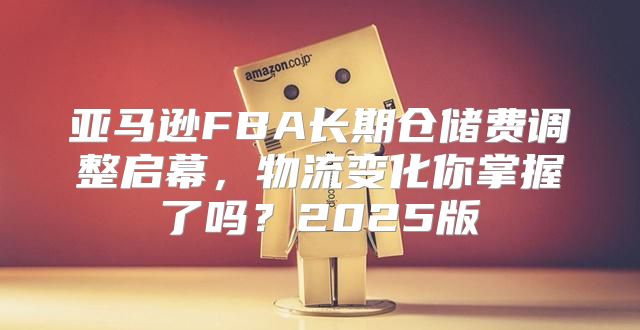 亚马逊FBA长期仓储费调整启幕，物流变化你掌握了吗？2025版