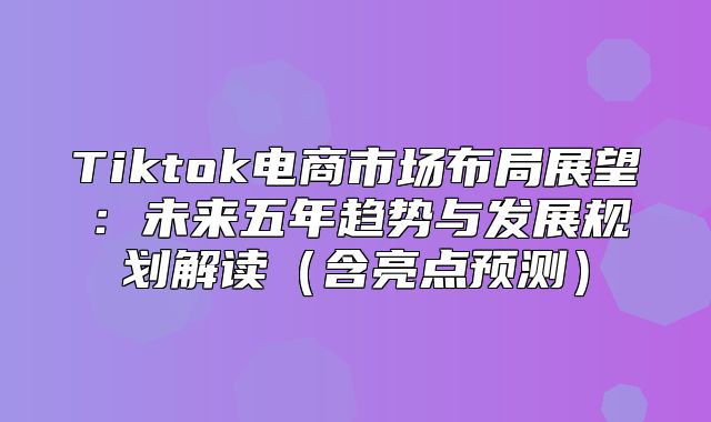Tiktok电商市场布局展望：未来五年趋势与发展规划解读含亮点预测