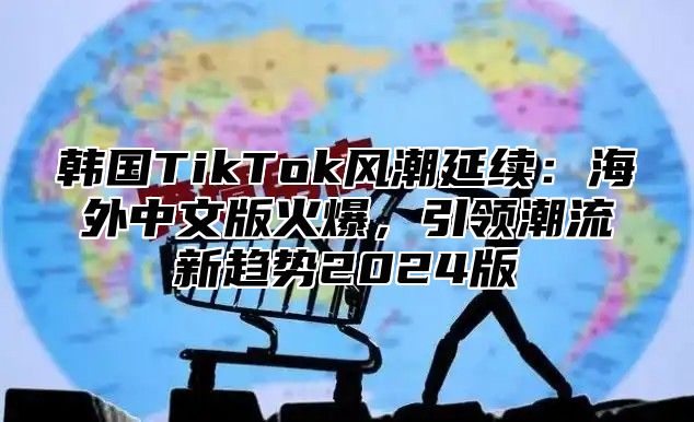 韩国TikTok风潮延续：海外中文版火爆，引领潮流新趋势2025版