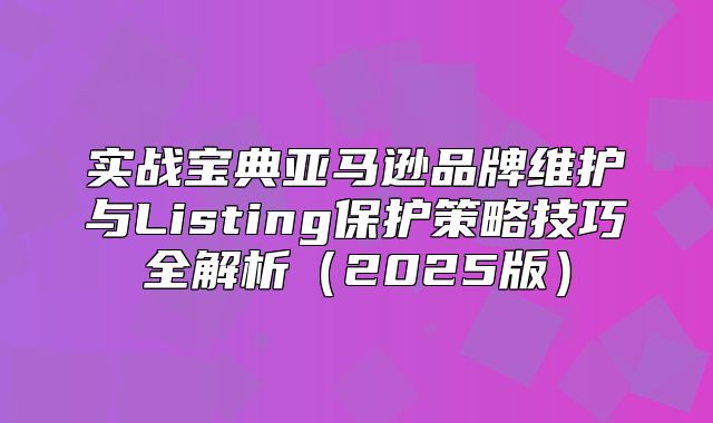 实战宝典亚马逊品牌维护与Listing保护策略技巧全解析2025版