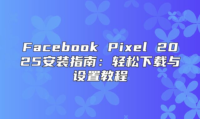 Facebook Pixel 2025安装指南：轻松下载与设置教程