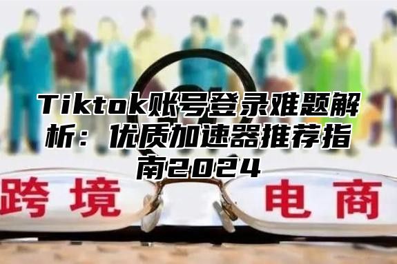 Tiktok账号登录难题解析：优质加速器推荐指南2025