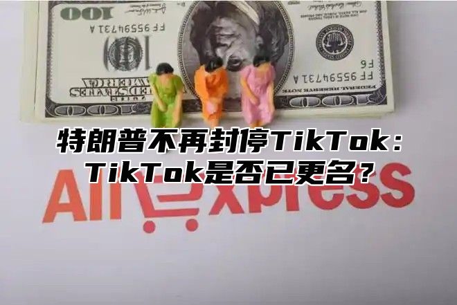 特朗普不再封停TikTok：TikTok是否已更名？