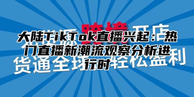 大陆TikTok直播兴起:热门直播新潮流观察分析进行时
