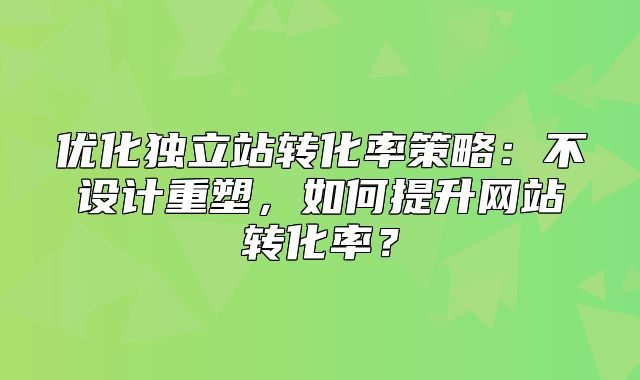 优化独立站转化率策略：不设计重塑，如何提升网站转化率？