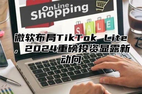 微软布局TikTok Lite，2025重磅投资显露新动向
