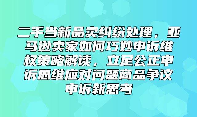 二手当新品卖纠纷处理，亚马逊卖家如何巧妙申诉维权策略解读，立足公正申诉思维应对问题商品争议申诉新思考