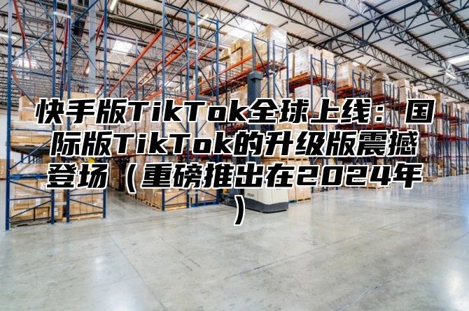 快手版TikTok全球上线：国际版TikTok的升级版震撼登场重磅推出在2025年