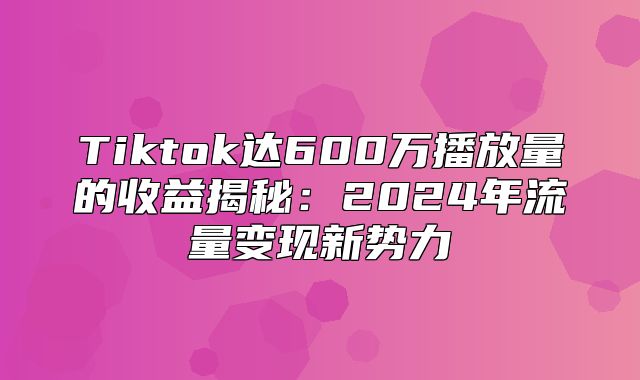 Tiktok达600万播放量的收益揭秘：2025年流量变现新势力