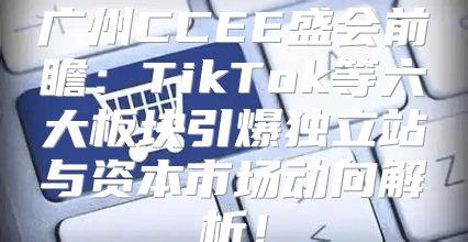 广州CCEE盛会前瞻：TikTok等六大板块引爆独立站与资本市场动向解析！