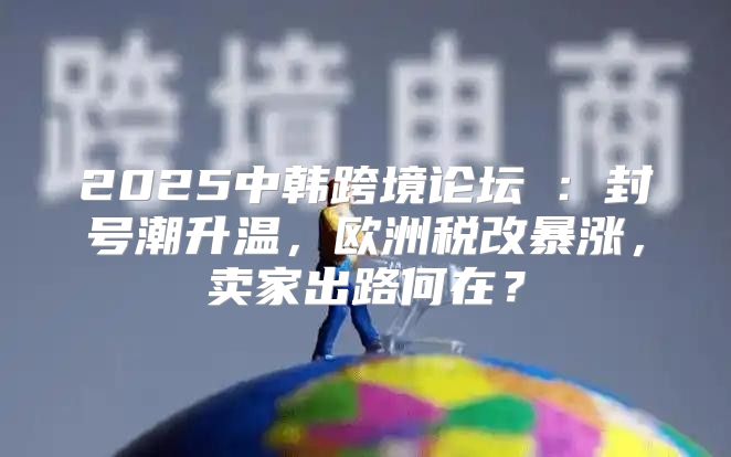 2025中韩跨境论坛③：封号潮升温，欧洲税改暴涨，卖家出路何在？