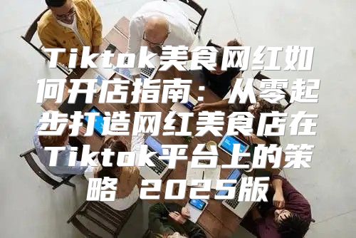 Tiktok美食网红如何开店指南：从零起步打造网红美食店在Tiktok平台上的策略 2025版
