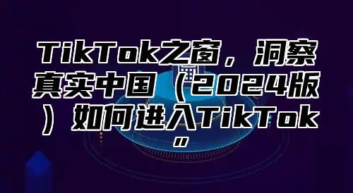 TikTok之窗，洞察真实中国2025版如何进入TikTok”