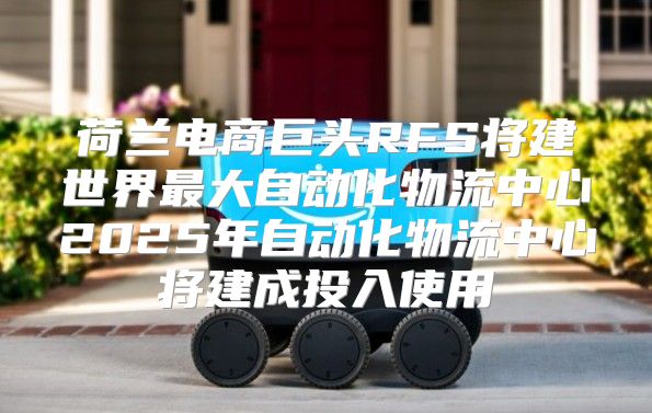 荷兰电商巨头RFS将建世界最大自动化物流中心2025年自动化物流中心将建成投入使用