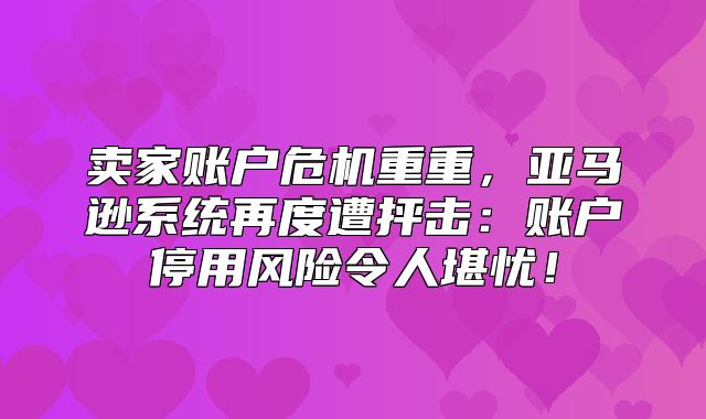 卖家账户危机重重，亚马逊系统再度遭抨击：账户停用风险令人堪忧！