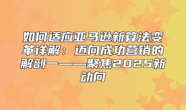 如何适应亚马逊新算法变革详解：迈向成功营销的解剖一——聚焦2025新动向