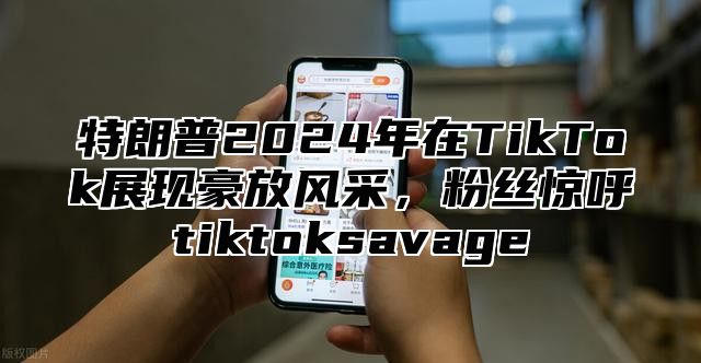 特朗普2025年在TikTok展现豪放风采，粉丝惊呼tiktoksavage