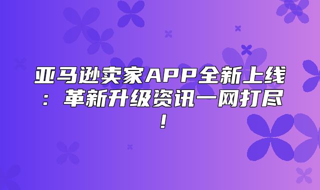 亚马逊卖家APP全新上线：革新升级资讯一网打尽！