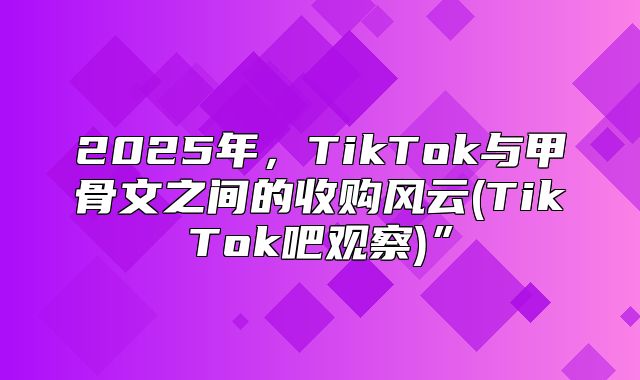 2025年，TikTok与甲骨文之间的收购风云(TikTok吧观察)”