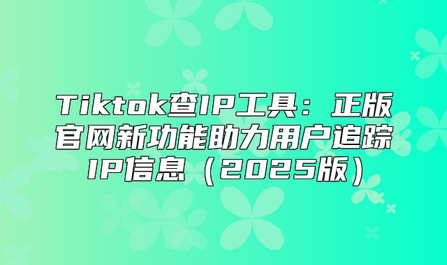 Tiktok查IP工具：正版官网新功能助力用户追踪IP信息2025版
