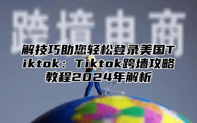 解技巧助您轻松登录美国Tiktok：Tiktok跨墙攻略教程2025年解析