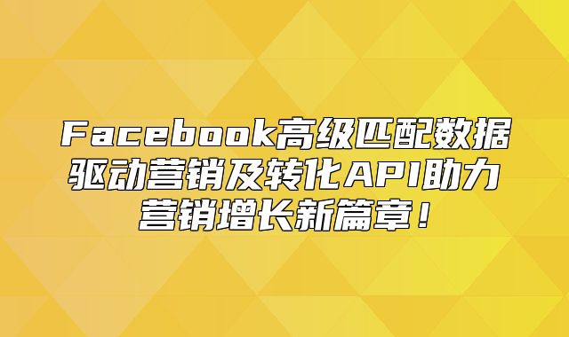 Facebook高级匹配数据驱动营销及转化API助力营销增长新篇章！