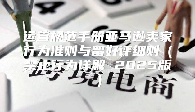 运营规范手册亚马逊卖家行为准则与留好评细则禁止行为详解 2025版