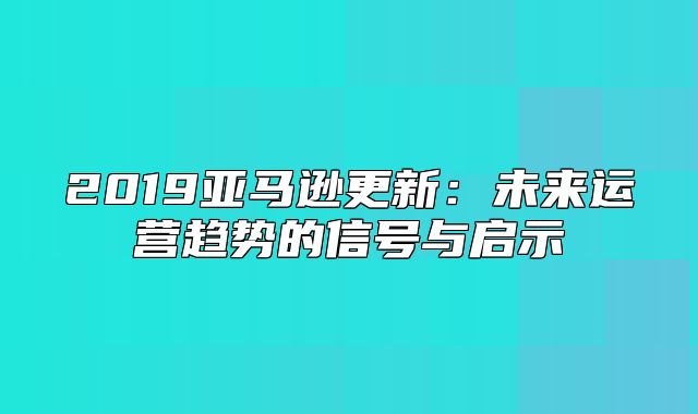 2019亚马逊更新：未来运营趋势的信号与启示