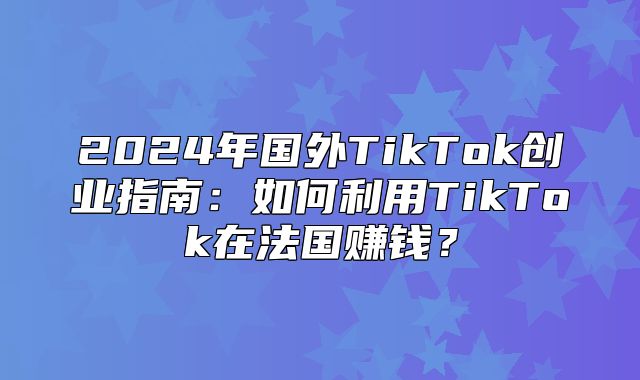 2025年国外TikTok创业指南：如何利用TikTok在法国赚钱？