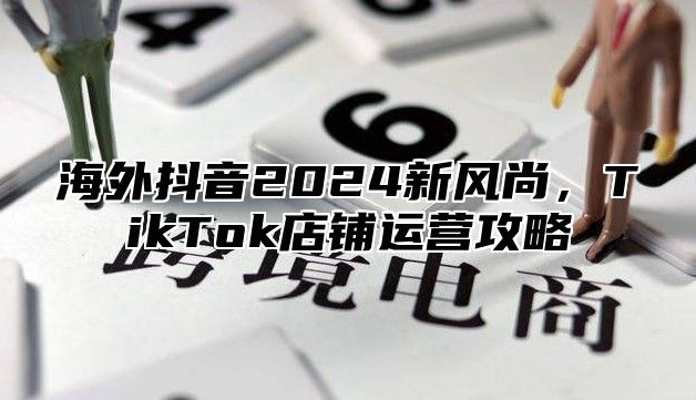 海外抖音2025新风尚，TikTok店铺运营攻略