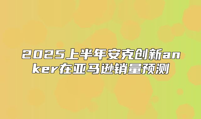 2025上半年安克创新anker在亚马逊销量预测