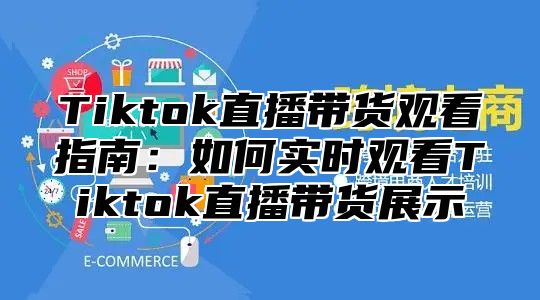 Tiktok直播带货观看指南：如何实时观看Tiktok直播带货展示