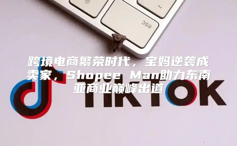 跨境电商繁荣时代，宝妈逆袭成卖家，Shopee Man助力东南亚商业巅峰出道