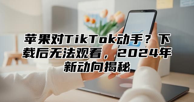苹果对TikTok动手？下载后无法观看，2025年新动向揭秘